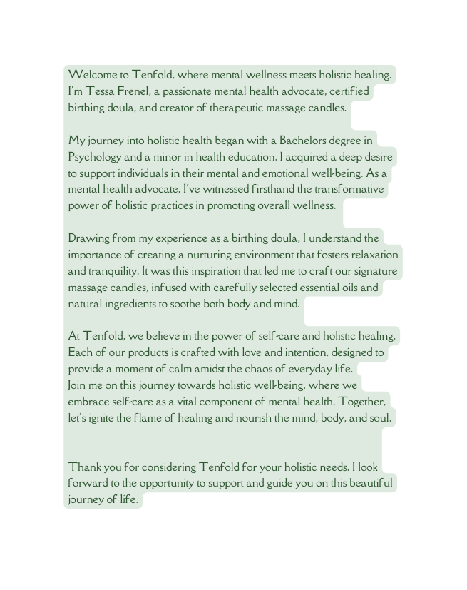 Welcome to Tenfold where mental wellness meets holistic healing I m Tessa Frenel a passionate mental health advocate certified birthing doula and creator of therapeutic massage candles My journey into holistic health began with a Bachelors degree in Psychology and a minor in health education I acquired a deep desire to support individuals in their mental and emotional well being As a mental health advocate I ve witnessed firsthand the transformative power of holistic practices in promoting overall wellness Drawing from my experience as a birthing doula I understand the importance of creating a nurturing environment that fosters relaxation and tranquility It was this inspiration that led me to craft our signature massage candles infused with carefully selected essential oils and natural ingredients to soothe both body and mind At Tenfold we believe in the power of self care and holistic healing Each of our products is crafted with love and intention designed to provide a moment of calm amidst the chaos of everyday life Join me on this journey towards holistic well being where we embrace self care as a vital component of mental health Together let s ignite the flame of healing and nourish the mind body and soul Thank you for considering Tenfold for your holistic needs I look forward to the opportunity to support and guide you on this beautiful journey of life